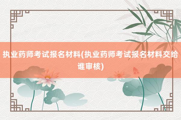 执业药师考试报名材料(执业药师考试报名材料交给谁审核)