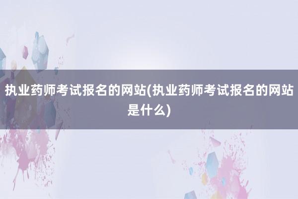 执业药师考试报名的网站(执业药师考试报名的网站是什么)