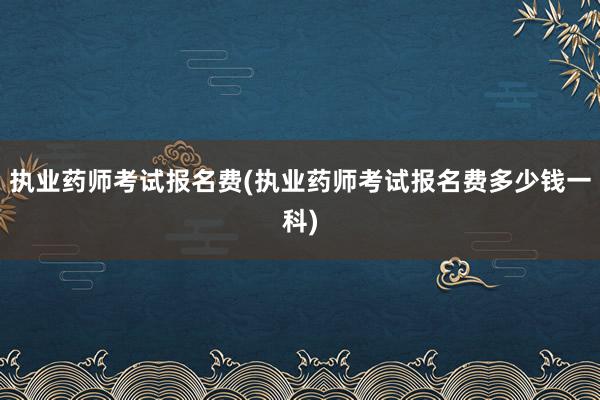 执业药师考试报名费(执业药师考试报名费多少钱一科)