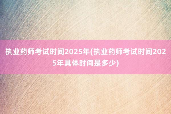 执业药师考试时间2025年(执业药师考试时间2025年具体时间是多少)