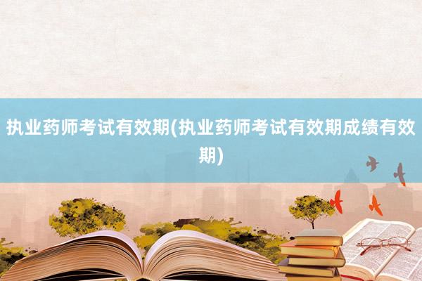 执业药师考试有效期(执业药师考试有效期成