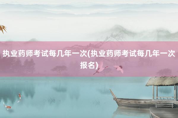 执业药师考试每几年一次(执业药师考试每几年一次报名)