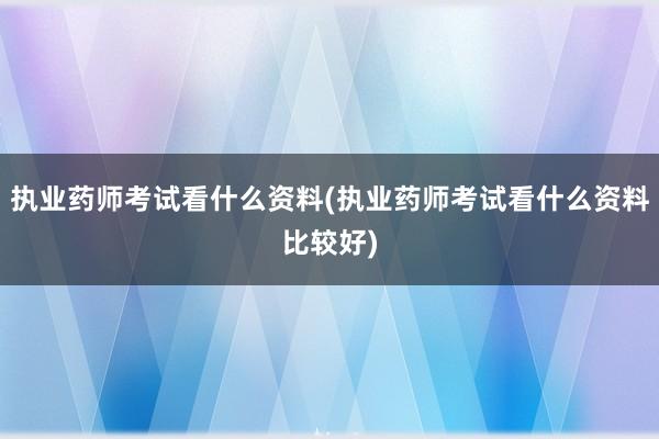 执业药师考试看什么资料(执业药师考试看什么资料比较好)