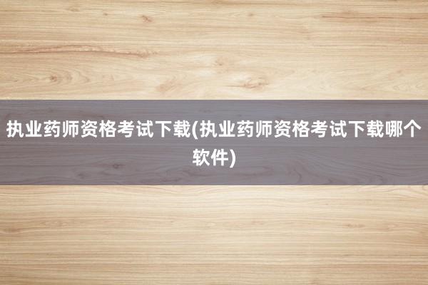 执业药师资格考试下载(执业药师资格考试下载哪个软件)
