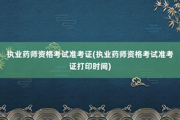 执业药师资格考试准考证(执业药师资格考试准考证打印时间)