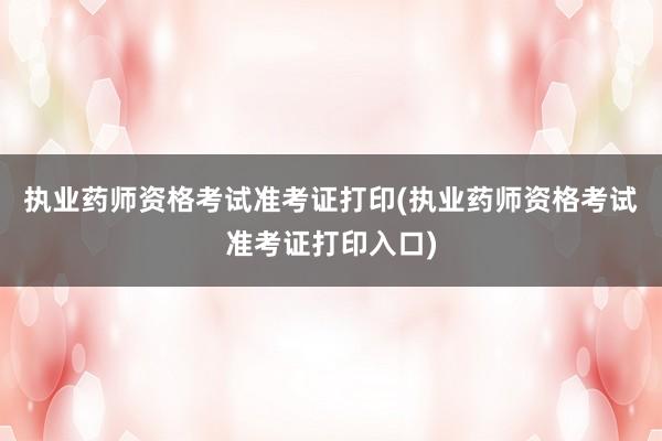 执业药师资格考试准考证打印(执业药师资格考试准考证打印入口)