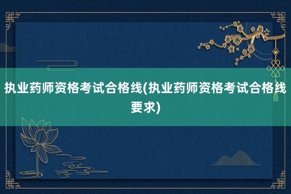 执业药师资格考试合格线(执业药师资格考试合格线要求)
