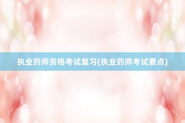 执业药师资格考试复习(执业药师考试要点)