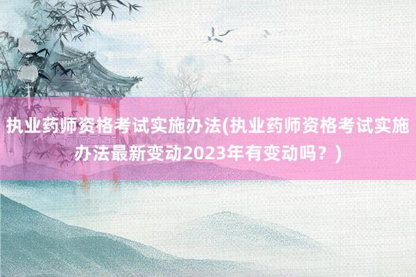 执业药师资格考试实施办法(执业药师资格考试实施办法最新变动2023年有变动吗？)