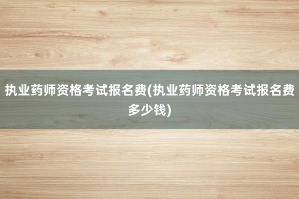 执业药师资格考试报名费(执业药师资格考试报名费多少钱)