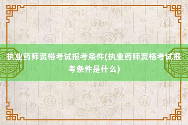 执业药师资格考试报考条件(执业药师资格考试报考条件是什么)