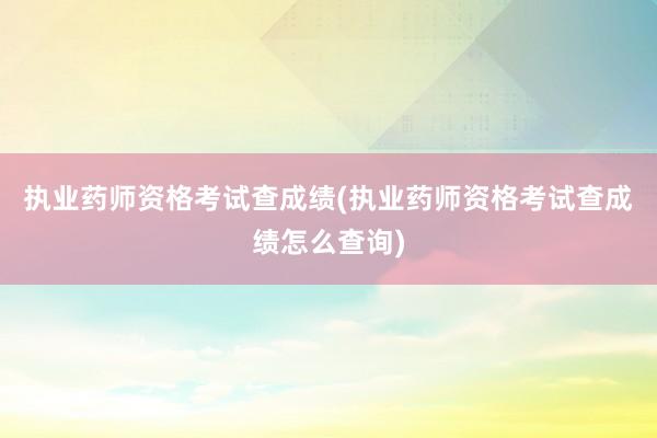 执业药师资格考试查成绩(执业药师资格考试