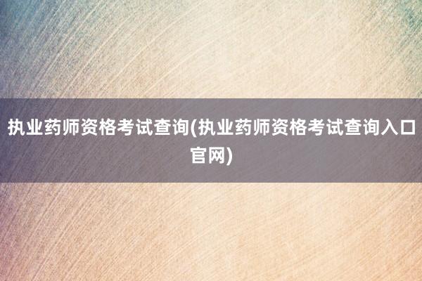 执业药师资格考试查询(执业药师资格考试查询入口官网)