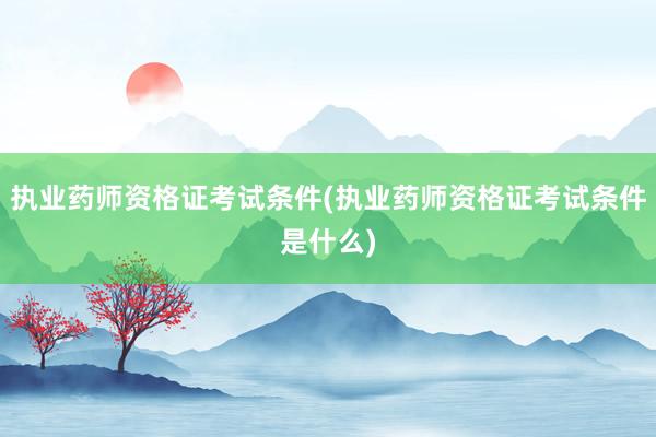 执业药师资格证考试条件(执业药师资格证考试条件是什么)