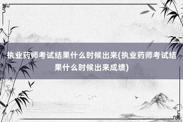 执业药师考试结果什么时候出来(执业药师考试结果什么时候出来成绩)