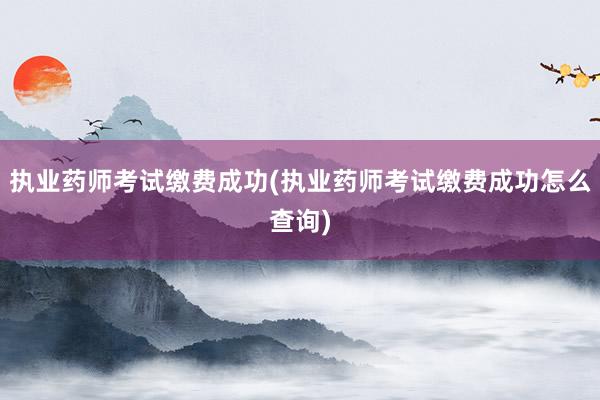 执业药师考试缴费成功(执业药师考试缴费成功怎么查询)