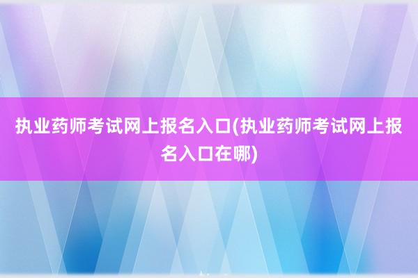 执业药师考试网上报名入口(执业药师考试网上报名入口在哪)