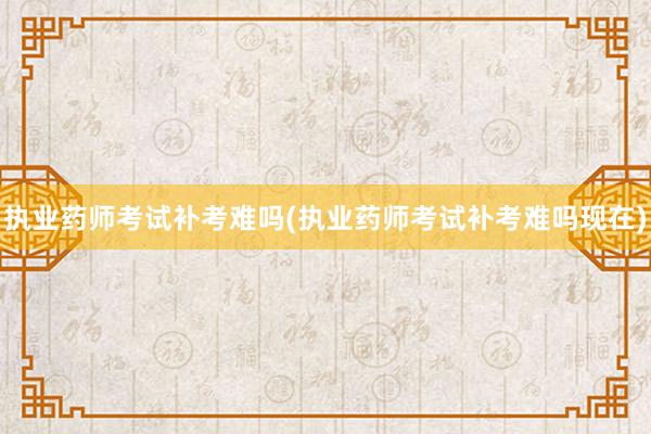 执业药师考试补考难吗(执业药师考试补考难吗现在)
