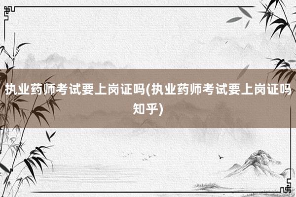 执业药师考试要上岗证吗(执业药师考试要上岗证吗知乎)