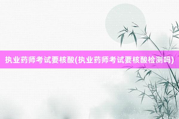 执业药师考试要核酸(执业药师考试要核酸检测吗)