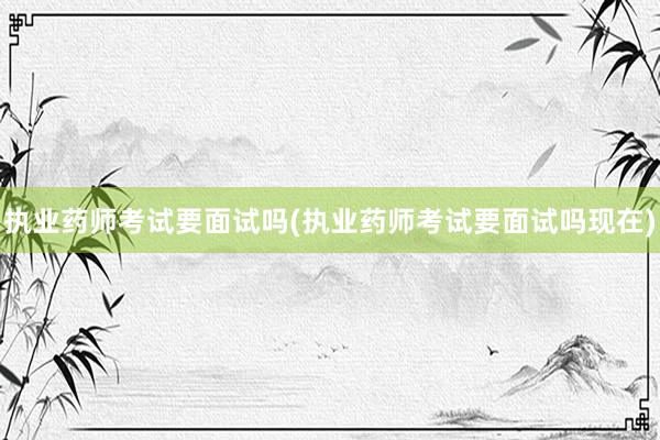 执业药师考试要面试吗(执业药师考试要面试吗现在)