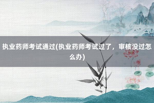 执业药师考试通过(执业药师考试过了，审核没过怎么办)