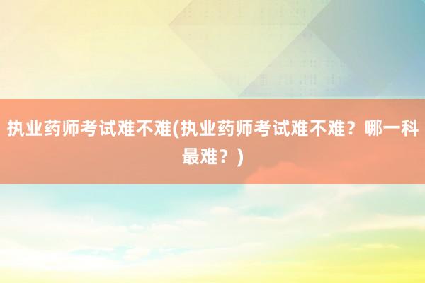 执业药师考试难不难(执业药师考试难不难？哪一科最难？)