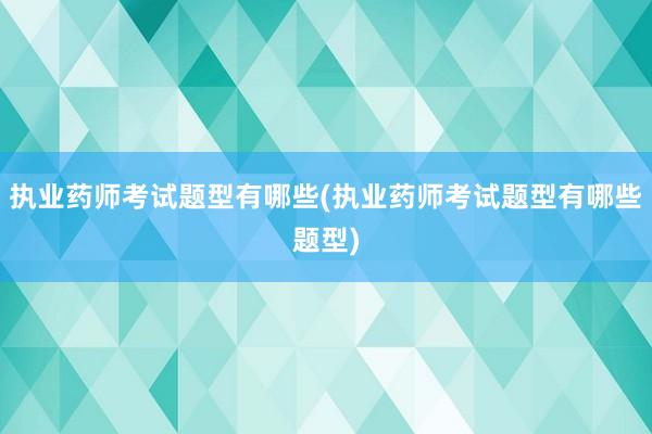 执业药师考试题型有哪些(执业药师考试题型有哪些题型)