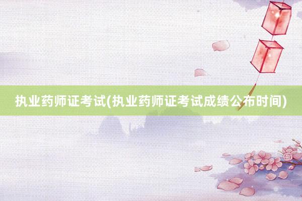 执业药师证考试(执业药师证考试成绩公布时间)