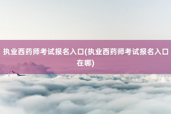 执业西药师考试报名入口(执业西药师考试报名入口在哪)