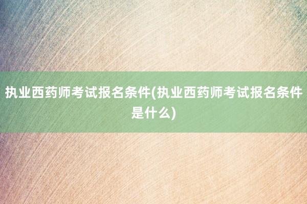 执业西药师考试报名条件(执业西药师考试报名条件是什么)
