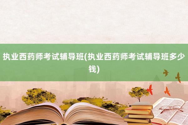 执业西药师考试辅导班(执业西药师考试辅导班多少钱)
