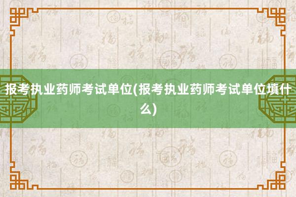 报考执业药师考试单位(报考执业药师考试单位填什么)