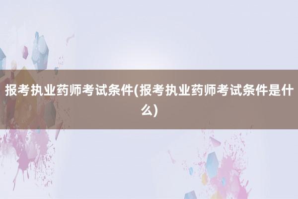 报考执业药师考试条件(报考执业药师考试条件是什么)