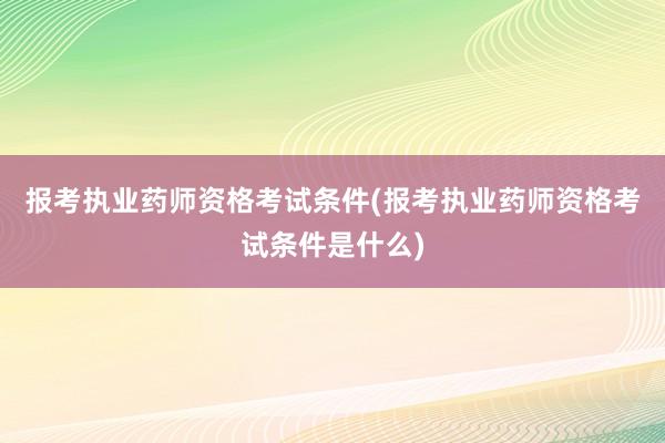 报考执业药师资格考试条件(报考执业药师资