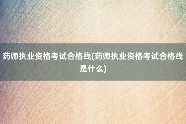 药师执业资格考试合格线(药师执业资格考试合格线是什么)