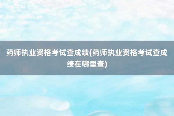 药师执业资格考试查成绩(药师执业资格考试查成绩在哪里查)