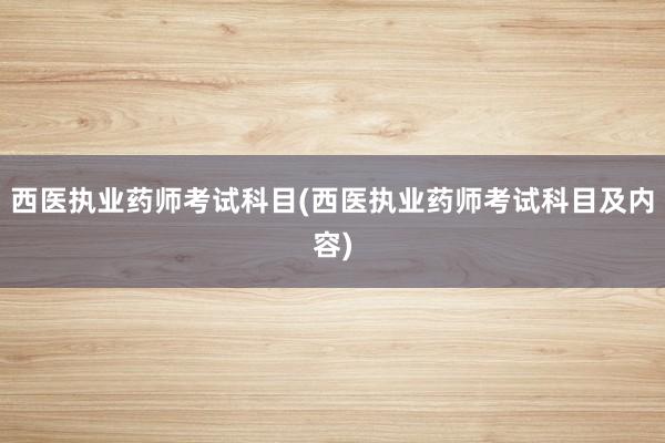 西医执业药师考试科目(西医执业药师考试科目及内容)