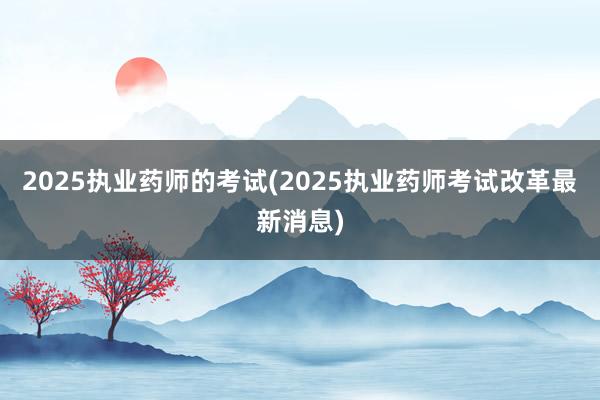 2025执业药师的考试(2025执业药师