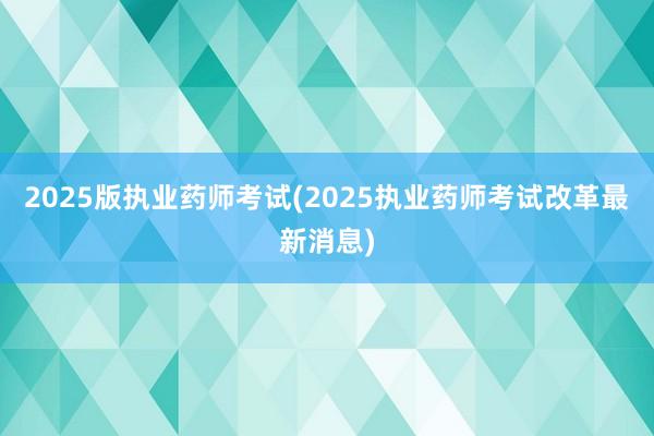 2025版执业药师考试(2025执业药师考试改革最新消息)