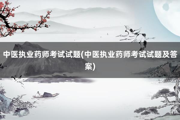 中医执业药师考试试题(中医执业药师考试试题及答案)