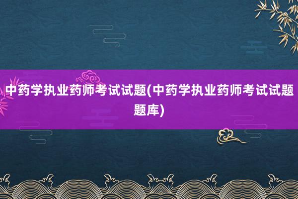 中药学执业药师考试试题(中药学执业药师考