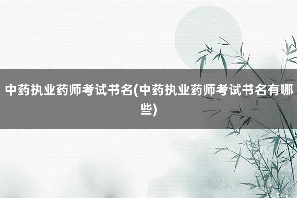 中药执业药师考试书名(中药执业药师考试书名有哪些)