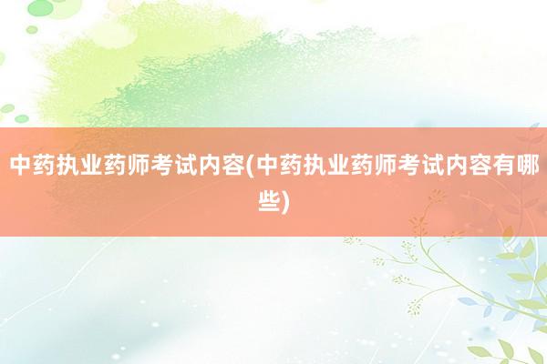 中药执业药师考试内容(中药执业药师考试内容有哪些)
