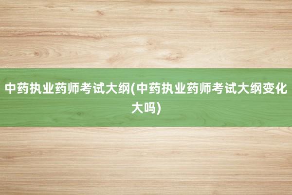 中药执业药师考试大纲(中药执业药师考试大纲变化大吗)