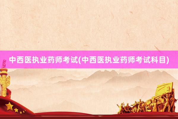 中西医执业药师考试(中西医执业药师考试科目)