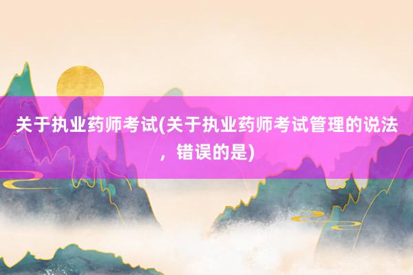 关于执业药师考试(关于执业药师考试管理的说法，错误的是)