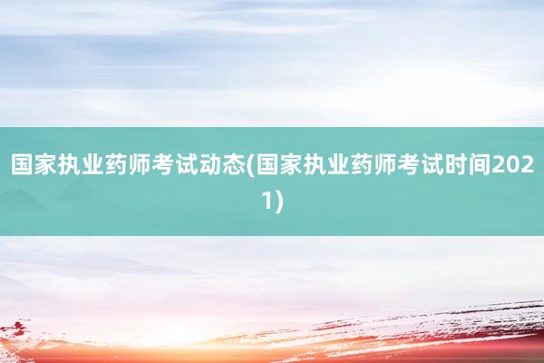 国家执业药师考试动态(国家执业药师考试时间2021)