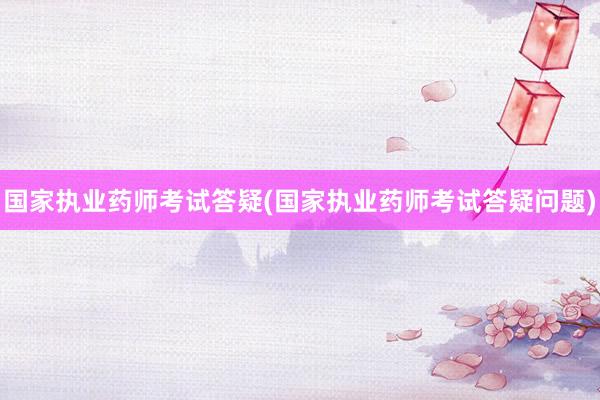 国家执业药师考试答疑(国家执业药师考试答疑问题)