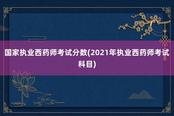 国家执业西药师考试分数(2021年执业西药师考试科目)